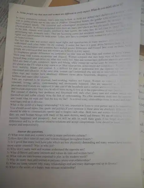 people say that men and women are different in every aspect. What do you role
A. Some
In many prehistoric cultures men's role was to hunt, to build and defend their shelters and women timen
physical and greatly. The industrial and technological revolutions have decreased the cemanding
In densely-populated cities there are many jobs which are less physically
performing only domestic tasks . They are becoming career and education oriented Women demand equal
women were usually confined to their homes, but today they do not want to spend their
excluded women.
excluded womertunities for both sexes. Today, men have to compete with women for jobs that traditionally
fact that men and women enjoy equal rights and opportunities in many societies does not
understand each other better On the contrary, it seems that there is a great abyss between them. A lot of
people are convinced that men and women are different in every aspect.
To emphasize gender differences we sometimes say that 'men are from Mars and wonien are from Venus'
Most men find women mysterious and illogical . Women complain that men keep most of their emotions
locked deep within and never say what they really feel. Men and women have different interests and values:
Men are fond of cars, computers, sports and fishing, while women are carried away by romance novels and
are glued to the TV when a soap opera is on. Men value power, achievement and competency. Women
love, stability, beauty and comfort. It is difficult for men to understand how the opposite sex can bo so
emotional and talkative. At the same time, women can't understand why men are so reserved and
often men and women have absolutely different views about housework , shopping, politics, recreation.
hobbies and many other subjects.
Men are expected to be practical, hard-working , realistic and logical. Women are expected
oriented, loving, caring understanding and emotionally balanced. Men are supposed to be finacial
providers and women are supposed to take care of the household and to nurture and raise children. Both men
and women experience their own levels of stress trying to live up to the expectations of their families.
But instead of sharing their problems and discontent with each other, many men and women retreat into
themselves and suffer silently from the lack of understanding. We often mistakenly think that the opposite
sex 'want what we want and 'feel the way we feel'. As a result many relationships come to an end and many
marriages end up in divorce.
What is the secret of a happy relationship? It is very important to listen to your partner and to be supportive.
You should avoid topics like sports and politics if your opinions in these areas are absolutely different.You
should be able to communicate openly and to forgive each other. Both men and women should realize that
they are each human beings with many of the same desires, needs and dreams. We are all aiming for love
success, happiness and prosperity. And we will be able to reach these goals if we forget about gender
differences and try to discover creative solutions and accept compromises . Love should be based on munum
respect and responsibility.
Answer the questions.
1) What were men and women's roles in many prehistoric cultures?
2) How have their roles of men and women changed throughout history?
3) Is it good that many men have jobs which are less physically demanding and many women have become
more career oriented? Why or why not?
4) Why don't many men and women understand the opposite sex?
5) What different and same interests and values do men and women have?
6) What role are men/women expected to play in the modern world?
7) Why do many men and women experience stress over relationships?
8) What are some reasons why many relationships end and many marriages end up in divorce?
9) What is the secret of a happy man -woman relationship?