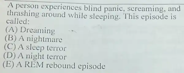 A periences blind panic, screaming and
thrashing around while sleeping This episode is
called:
(A) Dreaming
(B) A nightmare
(C) A sleep terror
(D) A night terror
(E) A REM rebound episode