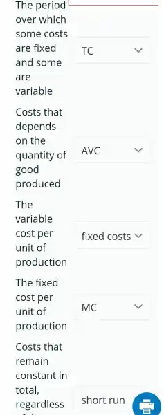 The period
over which
some costs
are fixed
and some
are
variable
square 
Costs that
depends
on the
quantity of
good
produced
square  v
The
variable
cost per
unit of
production
square  v
The fixed
cost per
unit of
production
square  v
Costs that
remain
square  v
square