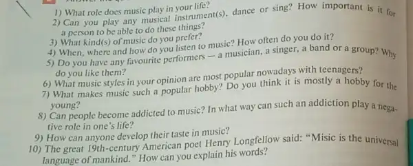 a person to be able to do these things?
1) What role does music play in vour life?
2) Can you play any musical instrument(s), dance or sing? How important is it for
5) Do you have any favourite performers-a musician, a singer, a band or a group?Why
do you like them?
3) What kind(s) of music do you prefer?
4) When, where and how do you listen to music? How often do you do it?
6) What music styles in your opinion are most popular nowadays with teenagers?
7) What makes music such a popular hobby? Do you think it is mostly a hobby for the
young?
8) Can people become addicted to music? In what way can such an addiction play a nega-
tive role in one 's life?
10) The great 19th -century American poet Henry Longfellow said "Misic is the universal
language of mankind."How can you explain his words?
9) How can anyone develop their taste in music?