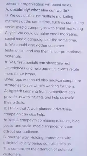 person or organisation will boost sales.
A: absolutely! what else can we do?
B: We could also use multiple marketing
methods at the same time, such as combining
social media campaigns with email marketing
A: yes! We could combine email marketing
social media campaigns at the same time.
B: We should also gather customer
testimonials and use them in our promotional
materials.
A: Yes, testimonials can showcase real
experiences and help potential clients relate
more to our brand.
B:Perhaps we should also analyze competitor
strategies to see what's working for them.
A: Agreed! Learning from competitors can
provide us with insights and help us avoid
their pitfalls.
B: I think that A well-planned advertising
campaign can also help.
A: Yes! A campaign combining releases , blog
posts, and social media engagement can
attract our audience.
B: another way, Holding promotions with
a limited validity period can also help us.
This can attract the attention of potential
customers.