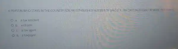A PERSON WHO STAYS IN THE COUNTRY FOR AN ESTABLISHED NUMBER OFDAYSIFE 183 DAYS IN RUSSIA) OR MORE PER YE AR IS
a. a tax resident
b. a citizen
c. a tax agent
d. a taxpayer