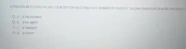 A PERSON WHO STAYS IN THE COUNTRY FOR AN ESTABLISHEL OF DAYS (F.E. 183 DAYS IN RUSSIA)OR MORE PER YE ARIS
a. a tax resident
b. a tax agent
c. a taxpayer
d. a citizen