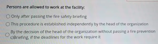 Persons are allowed to work at the facility:
Only after passing the fire safety briefing
This procedure is established independently by the head of the organization
By the decision of the head of the organization without passing a fire prevention
c)Briefing, if the deadlines for the work require it