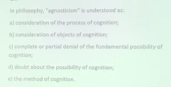 In philosophy "agnosticism" is understood as:
a) consideration of the process of cognition;
b) consideration of objects of cognition;
c) complete or partial denial of the fundamental possibility of
cognition;
d) doubt about the possibility of cognition;
e) the method of cognition.