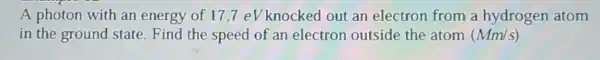 A photon with an energy of 17 ,7 eV knocked out an electron from a hydrogen atom
in the ground state.Find the speed of an electron outside the atom (Mm/s)