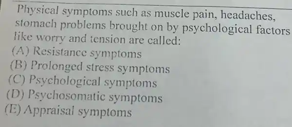 Physical such as muscle pain, headaches,
stomach problems brought on by psycholog ical factors
like worry and tension are called:
(A) Resistance symptoms
(B) Prolonged stress symptoms
(C) Psyc hological symptoms
(D) Psychosomatic symptoms
(E) Appraisal symptoms