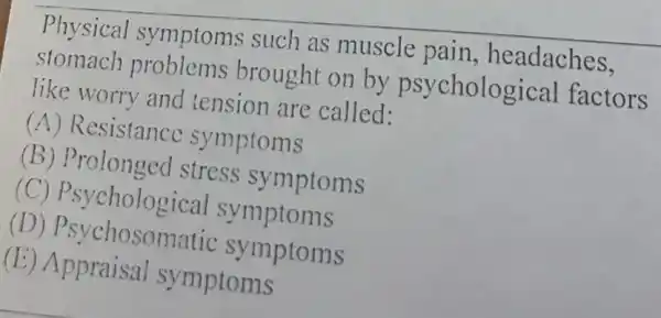 Physical symptoms such as muscle pain, headaches,
stomach problems brought on by psycholog ical factors
like worry and tension are called:
(A) Resistance symptoms
(B) Prolonged stress symptoms
(C) Psycholog ical symptoms
(D) Psychosom tic symptoms
(E) Appraisal symptoms