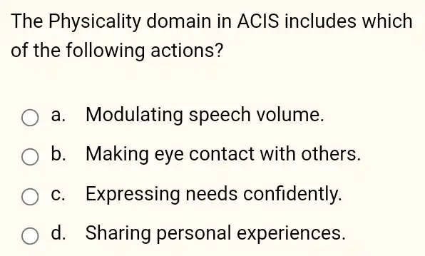 The Physicality domain in ACIS includes which
of the following actions?
a. Modulating I speech volume.
b. Making eye contact with others.
c. Expressing needs confidently.
d. Sharing personal experiences.