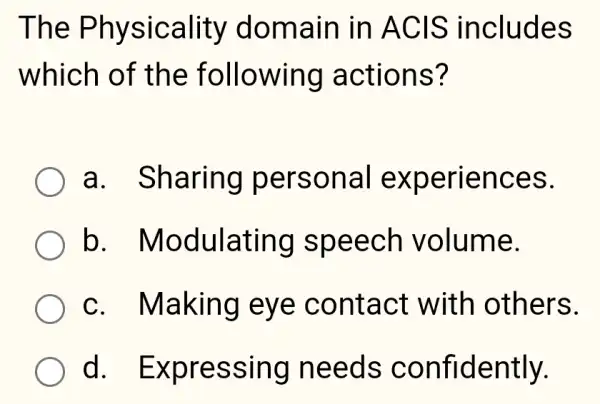 The Physicality 'domain in ACIS includes
which of the following actions?
a. Sharing persona experiences.
b . Modulating speech volume.
c. Making eye contact with others.
d . Expressing needs confidently.