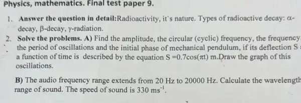 Physics paper 9.
1. Answer the question in detail:Radioactivity, it's nature. Types of radioactive decay: alpha -
decay, beta  -decay, y-radiation.
2. Solve the problems A) Find the amplitude the circular (cyclic)frequency, the frequency
the period of oscillations and the initial phase of mechanical pendulum , if its deflection S:
a function of time is described by the equation S=0.7cos(pi t)m .Draw the graph of this
osciliations.
B) The audio frequency range extends from 20 Hz to 20000 Hz. Calculate the wavelength
range of sound. The speed of sound is 330ms^-1