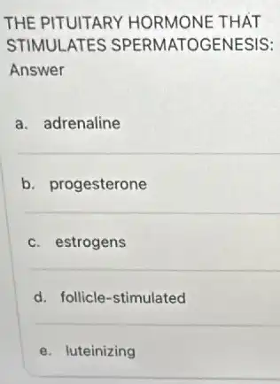 THE PITUITARY HORMONE THAT
STIMULATES SPERMATOGENESIS:
Answer
a. adrenaline
b. progesterone
c. estrogens
d. follicle-stimulated
e. luteinizing