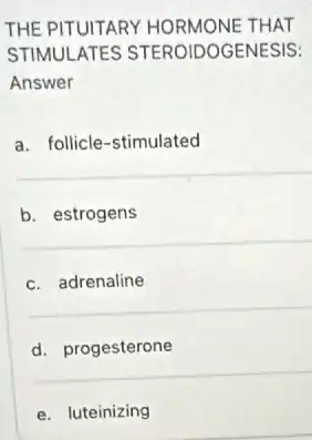 THE PITUITARY HORMONE THAT
STIMULATES STEROIDOGENESIS:
Answer
a. follicle-stimulated
b. estrogens
c. adrenaline
d. progesterone
e. luteinizing