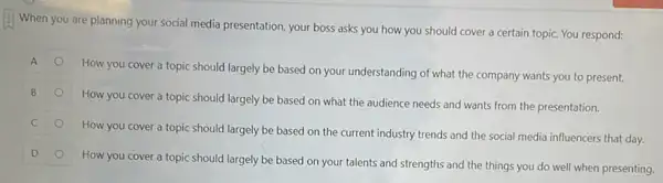 When you are planning your social media presentation your boss asks you how you should cover a certain topic. You respond:
How you cover a topic should largely be based on your understanding of what the company wants you to present.
How you cover a topic should largely be based on what the audience needs and wants from the presentation.
C
How you cover a topic should largely be based on the current industry trends and the social media influencers that day.
D
How you cover a topic should largely be based on your talents and strengths and the things you do well when presenting.