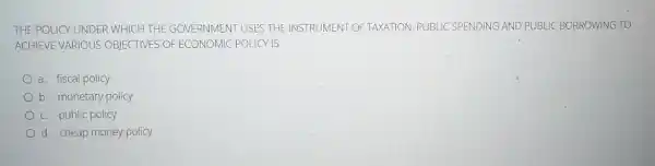 THE POLICY UNDER WHICH THE GOVERNMENT USES THE INSTRUMENT OF TAXATION, PUBLIC SPENDING AND PUBLIC BORROWING TO
ACHIEVE VARIOUS OBJECTIVES OF ECONOMIC POLICY IS
a. fiscal policy
b. monetary policy
c. public policy
d. cheap money policy