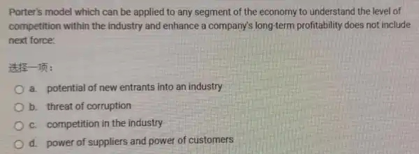 Porter's model which can be applied to any segment of the economy to understand the level of
competition within the industry and enhance a company's long-term profitability does not include
next force:
It's In:
a. potential of new entrants into an industry
b. threat of corruption
c. competition in the industry
d. power of suppliers and power of customers