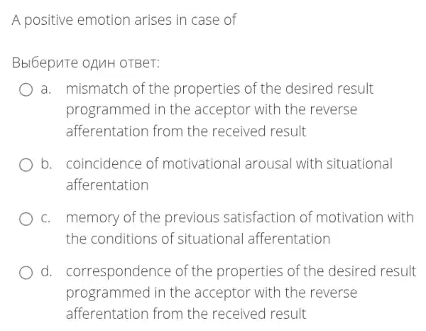 A positive emotion arises in case of
Bbl6epute oAUH OTBeT:
a. mismatch of the properties of the desired result
programmed in the acceptor with the reverse
afferentation from the received result
b. . coincidence of motivational arousal with situational
afferentation
C. I memory of the previous satisfaction of motivation with
the conditions of situationa I afferentation
d. . correspondence of the properties of the desired result
programmed in the acceptor with the reverse
afferentation from the received result