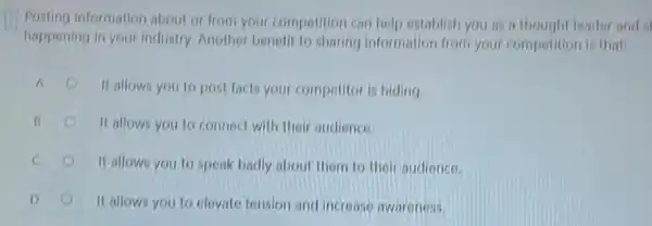 Posting information about or from your compotition can help establish you as a thought leader and s
happening in your industry Another benefit to sharing information from your competition is that
A
It allows you to post facts your competitor is hiding.
(1)	It allows you to connect with their audience.
It allows you to speak badly about them to their audience.
It allows you to elevate tension and increase awareness.