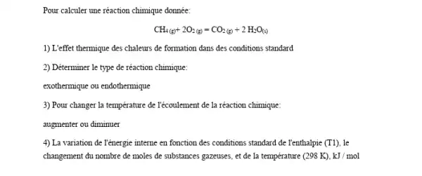 Pour calculer une réaction chimique donnée:
CH_(4(g))+2O_(2(g))=CO_(2(g))+2H_(2)O_((s))
1)L'effet thermique des chaleurs de formation dans des conditions standard
2) Déterminer le type de réaction chimique:
exothermique ou endothermique
3) Pour changer la température de Técoulement de la réaction chimique:
augmenter ou diminuer
4) La variation de T'énergie interne en fonction des conditions standard de Tenthalpie (T1) . le
changement du nombre de moles de substances gazeuses , et de la température (298K),kJ/mol