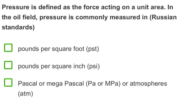 Pressure is defined as the force acting on a unit area. In
the oil field , pressure is commonly measured in (Russian
standards)
pounds per square foot (pst)
pounds per square inch (psi)
Pascal or mega Pascal (Pa or MPa) or atmospheres
(atm)