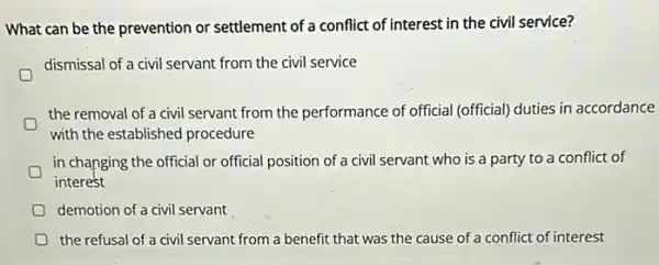 What can be the prevention or settlement of a conflict of interest in the civil service?
dismissal of a civil servant from the civil service
the removal of a civil servant from the performance of official (official)duties in accordance
with the established procedure
D
in changing the official or official position of a civil servant who is a party to a conflict of
interest
demotion of a civil servant
D the refusal of a civil servant from a benefit that was the cause of a conflict of interest