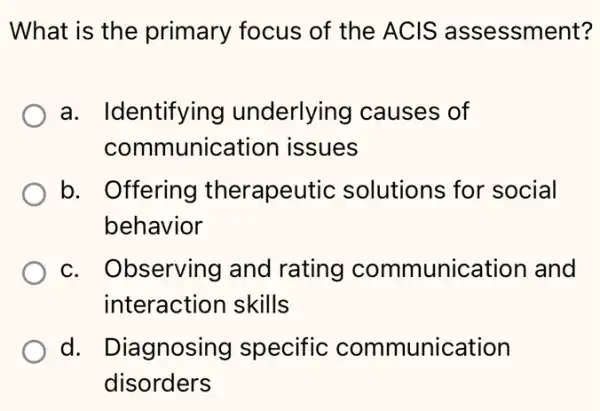 What is the primary focus of the ACIS assessment?
a. Identifying underlying I causes of
communication issues
b. Offering therapeutic solutions for social
behavior
c. Observing and rating communication and
interaction skills
d. Diagnosing y specific communication
disorders