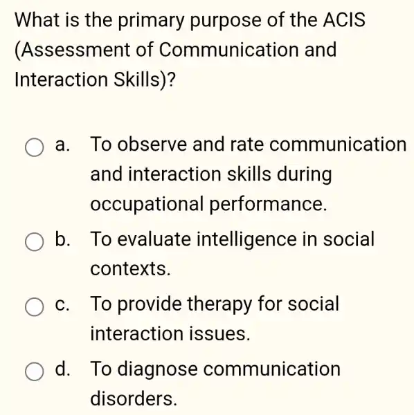 What is the primary purpose of the ACIS
(Assessmeni t of Communication and
Interaction Skills)?
a. To observe and rate communication
and interaction skills during
occupational performance.
b. To evaluate intelligence in social
contexts.
c. To provide therapy for social
interactior issues.
d. To diagnose communication
disorders.