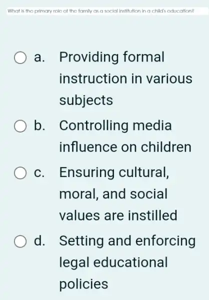 What is the primary rolc of the family as a social institution in a child's aducation?
a. Providing formal
instruction in various
subjects
b. Controlling media
influence on children
c. Ensuring cultural,
moral, and social
values are instilled
d. Setting and enforcing
legal educational