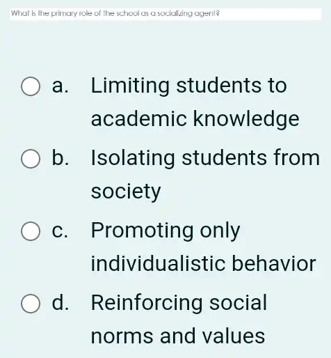 What is the primary role of the school as a socializing ageni?
a. Limiting students to
academic knowledge
b. Isolating students from
society
C. I Promoting only
individu alistic behavior
d. Reinforcing social