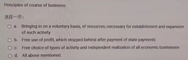 Principles of course of business:
It's Im:
a. Bringing in on a voluntary basis, of resources , necessary for establishment and expansion
of such activity
b. Free use of profit, which stopped behind after payment of state payments
c. Free choice of types of activity and Independent realization of all economic businesses
d. All above mentioned