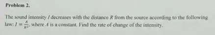 Problem 2.
The sound intensity /decreases with the distance R from the source according to the following
law: I=(A)/(R^2) where A is a constant. Find the rate of change of the intensity.