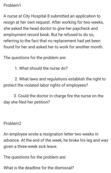 Problem1
A nurse at City Hospital 8 submitted an application to
resign at her own request. After working for two weeks,
she asked the head doctor to give her paycheck and
employment record book. But he refused to do so,
referring to the fact that no replacement had yet been
found for her and asked her to work for another month.
The questions for the problem are:
1. What should the nurse do?
2. What laws and regulations establish the right to
protect the violated I labor rights of employees?
3. Could the doctor in charge fire the nurse on the
day she filed her petition?
Problem2
An employee wrote a resignation letter two weeks in
advance. At the end of the week, he broke his leg and was
given a three-week sick leave.
The questions for the problem are: