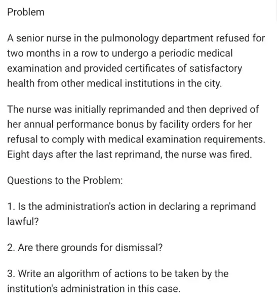 Problem
A senior nurse in the pulmonology department refused for
two months in a row to undergo a periodic medical
examination and provided certificates of satisfactory
health from other medical institutions in the city.
The nurse was initially reprimanded and then deprived of
her annual performance bonus by facility orders for her
refusal to comply with medical examination requirements.
Eight days after the last reprimand, the nurse was fired.
Questions to the Problem:
1. Is the administrat ion's action in declaring a reprimand
lawful?
2. Are there grounds for dismissal?
3. Write an algorithm of actions to be taken by the
institution's administration in this case.