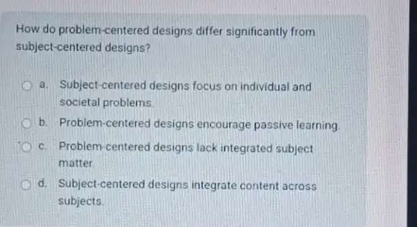 How do problem-centered designs differ significantly from
subject-centered designs?
a. Subject-centered designs focus on individual and
societal problems
b. Problem-centered designs encourage passive learning
c. Problem-centered designs lack integrated subject
matter
d. Subject-centered designs integrate content across
subjects.