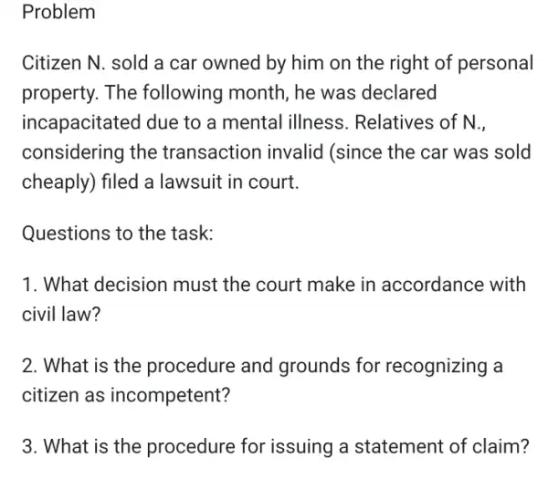 Problem
Citizen N. sold a car owned by him on the right of personal
property. The following month, he was declared
incapacitated due to a mental illness . Relatives of N.,
considering the transaction invalid (since the car was sold
cheaply) filed a lawsuit in court.
Questions to the task:
1. What decision must the court make in accordance with
civil law?
2. What is the procedure and grounds for recognizing a
citizen as incompetent?
3. What is the procedure for issuing a statement of claim?