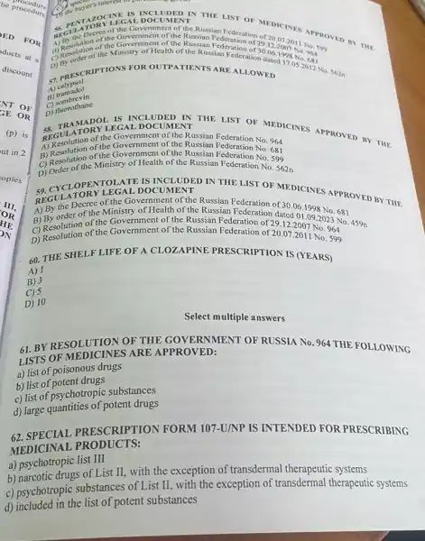 he procedure procedure
OR
61. BYRESOLUTION OF THE GOVERNMENT OF RUSSIA No. 964 THE FOLLOWING
LISTS OF ARE APPROVED:
a) list of poisonous drugs
b) list of potent drugs
c) list of psychotropic substances
d) large quantities of potent drugs
62. SPECIAL PRESCRIPTION FORM 107-U/NP IS INTENDED FOR PRESCRIBING
MEDICINAL PRODUCTS:
a) psychotropic list III
b) narcotic drugs of List II, with the exception of transdermal therapeutic systems
c) psychotropic substances of List II, with the exception of transdermal therapeutic systems
d) included in the list of potent substances
B. speen
C) the buyer's acrive mpo
MENT
IS INCLUDED IN THE LIST OF MEDICINES
Restriction of the Government of the APPROVED
of the Government of the Russian Federation
29.12.2007No.599 30.06.1998No.964 indated17.05N.68
a) Resolution of the Government of the Russian Federation of
(1) Resolution the Ministry of Health of the Russian Federation
D) PRESCRIPTIONS FOR OUTPATIENTS ARE ALLOWED
5) calypsol
A) tramadol
C)sombrevin
C) fluorothane
IN
REGULATOR YL APPROVED BY THE
the Government of the Russian No. 964
A) Resolution of the Government of the Russian Federation
No.681
B) Resolution of the of the Russian Federation No. 855
C) Resolution Ministry of Health of the Russian Federation
No.599
IS INCLUDED IN THE LIST OF MEDICINES APPROVED BY THE 59 DOCUMENT
A) By the Decree of the Government of the Russian Federation of
B) By order of the Ministry of Health of the Russian
30.06.1998No.681
01.09.2023No.459n
964
B) Resolution of the Government of the Russian Federation of 29.12.
D) Resolution of the Government of the Russian Federation of 20.07.2011 No. 599
60. THE SHELF LIFE OF A CLOZAPINE PRESCRIPTION IS (YEARS)
A) 1
B) 3
C) 5
D) 10
Select multiple answers