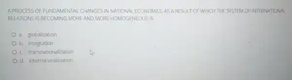 A PROCESS OF FUNDAMENTAL CHANGES IN NATIONAL ECONOMIES, AS A RESULT OF WHICH THE SYSTEM OF INTERNATIONAL
RELATIONS IS BECOMING MORE AND MORE HOMOGENEOUS IS
a. globalization
b. integration
c transnationalization
d. internationalization