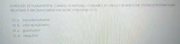 A PROCESS OF FUNDAMENTAL CHANGESIN NATIONA ECONOMIES AS ARESULT OF WHICH THE SYSTEM OF INTERNATIONAL
RELATIONS IS BECOMING MORE AND MORE HOMOGENEOUSIIS
a. transhationa lization
b. internationalization
D c. globalization
d. integration