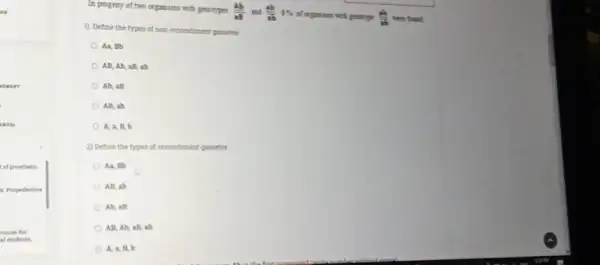 In progeny of two
(Ab)/(ab)an(ab)/(ab)15
of organisms with pensinge. (ab)/(ab) we're found.
1) Define the types of non-recombinant parsents
Aa, Bb
AB, Ab, aB, ab
Ab, aB
AB, ab
A, a, B, b
2) Define the types of recombinant passettes
A.A, BB
An, ab
Ah, all
All, Ah, all ab
A, a, R, b