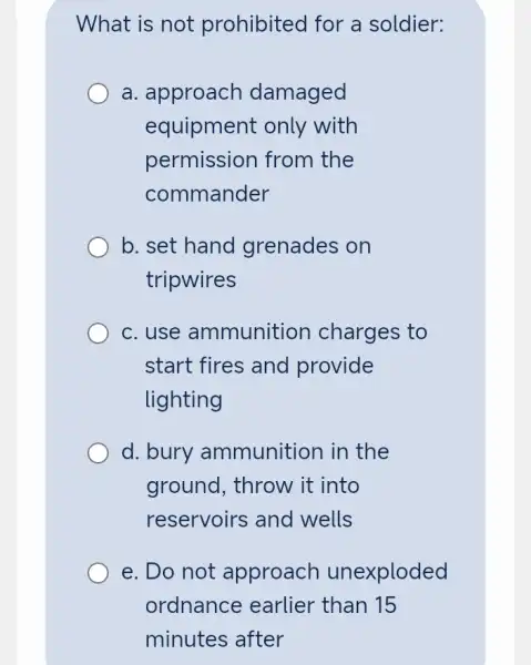 What is not prohibited for a soldier:
a. approach damaged
equipment only with
permission from the
commander
b. set hand grenades on
tripwires
c.use ammunition charges to
start fires and provide
lighting
d. bury ammunition in the
ground, throw it into
reservoirs and wells
e. Do not approach unexploded