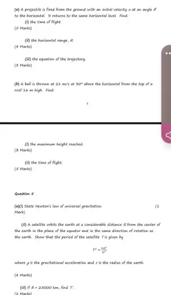 (a) A projectile is fired from the ground with an initial velocity u at an angle Theta 
to the horizontal. It returns to the same horizontal level.Find:
(i) the time of flight.
(5 Marks)
(ii) the horizontal range , R.
(4 Marks)
(iii) the equation of the trajectory.
(3 Marks)
(b) A ball is thrown at 21m/s at 30^circ  above the horizontal from the top of a
roof 16 m high.Find:
(i) the maximum height reached.
(3 Marks)
(ii) the time of flight.
(5 Marks)
Question 5
(a)(1) State Newton's law of universal gravitation.
Mark)
(ii) A satellite orbits the earth at a considerable distance R from the center of
the earth in the plane of the equator and in the same direction of rotation as
the earth. Show that the period of the satellite T is given by
T^2=(4pi R^3)/(gr^2)
where g is the gravitational acceleration and r is the radius of the earth.
(8 Marks)
(iii) If R=25000 km, find T.
(2 Marks)
1