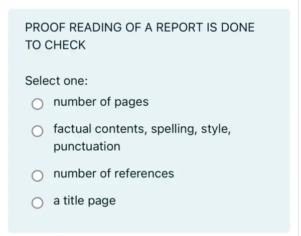 PROOF READING OF A REPORT IS DONE
TO CHECK
Select one:
number of pages
factual contents , spelling, style,
punctuation
number of references
a title page