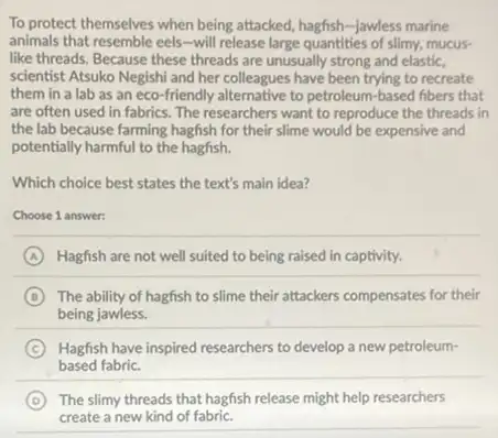 To protect themselves when being attacked, hagfish-jawless marine
animals that resemble eels-will release large quantities of slimy, mucus-
like threads. Because these threads are unusually strong and elastic,
scientist Atsuko Negishi and her colleagues have been trying to recreate
them in a lab as an eco-friendly alternative to petroleum-based fibers that
are often used in fabrics. The researchers want to reproduce the threads in
the lab because farming hagfish for their slime would be expensive and
potentially harmful to the hagfish.
Which choice best states the text's main idea?
Choose 1 answer:
A Hagfish are not well suited to being raised in captivity.
B The ability of hagfish to slime their attackers compensates for their
being jawless.
C Hagfish have inspired researchers to develop a new petroleum-
based fabric.
D The slimy threads that hagfish release might help researchers
create a new kind of fabric.