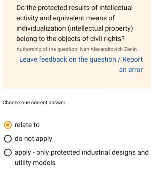 Do the protected results of intellectual
activity and equivalent means of
individualization (intellectu al property)
belong to the objects of civil rights?
Authorship of the question: Ivan Alexandrovich Zenin
Leave feedback on the question / Report
an error
Choose one correct answer
relate to
do not apply
apply - only protected industrial designs and