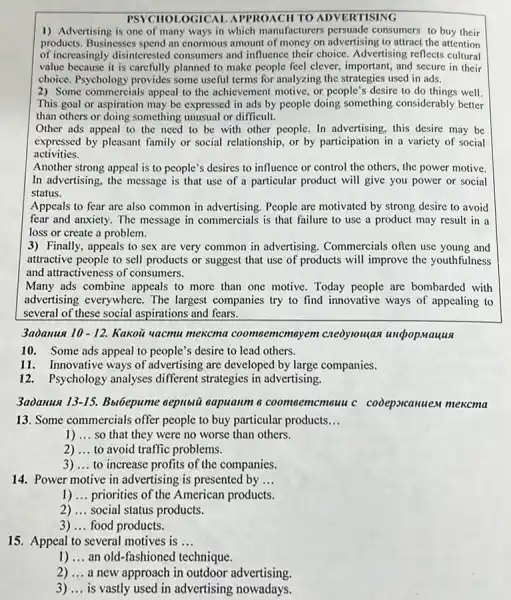 PSYCHOLOGICAI APPROACH TO ADVERTISING
1) Advertising is one of many ways in which manufacturers consumers to buy their
products. Businesses spend an enormous amount of money on advertising to attract the attention
of increasingly disinterested consumers and influence their choice. Advertising reflects cultural
value because it is carefully planned to make people feel clever, important , and secure in their
choice. Psychology provides some useful terms for analyzing the strategies used in ads.
2) Some commercials appeal to the achievement motive, or people's desire to do things well.
This goal or aspiration may be expressed in ads by people doing something considerably better
than others or doing something unusual or difficult.
Other ads appeal to the need to be with other people. In advertising, this desire may be
expressed by pleasant family or social relationship, or by participation in a variety of social
activities.
Another strong appeal is to people's desires to influence or control the others, the power motive.
In advertising, the message is that use of a particular product will give you power or social
status.
Appeals to fear are also common in advertising . People are motivated by strong desire to avoid
fear and anxiety. The message in commercials is that failure to use a product may result in a
loss or create a problem.
3) Finally, appeals to sex are very common in advertising. Commercials often use young and
attractive people to sell products or suggest that use of products will improve the youthfulness
and attractiveness of consumers.
Many ads combine appeals to more than one motive. Today people are bombarded with
advertising everywhere. The largest companies try to find innovative ways of appealing to
several of these social aspirations and fears.
3aòanus 10-12. Kakoü uacmu mekcma coomoemcmayem cneoylouậas undopmauus
10. Some ads appeal to people's desire to lead others.
11. Innovative ways of advertising are developed by large companies.
12. Psychology analyses different strategies in advertising.
3adanus 13-15. Bu6epume eepioiii eapuanm 6 coomcemcmeuu c codepseanuem mexcma
13. Some commercials offer people to buy particular products __
1) __ so that they were no worse than others.
__ 2) ...to avoid traffic problems.
3) __ to increase profits of the companies.
14. Power motive in advertising is presented by __
1) __ priorities of the American products.
2) __ social status products.
3) __ food products.
15. Appeal to several motives is __
1) __ an old-fashioned technique
2) __ a new approach in outdoor advertising.
3) __ is vastly used in advertising nowadays.
