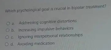 Which psychological goal is crucial in bipolar treatment?
a. Addressing cognitive distortions
b. Increasing impulsive behaviors
c. Ignoring interpersonal relationships
d. Avoiding medication