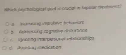 Which psychological goal is crucial in bipolar treatment?
a. Increasing impulsive behaviors
b. Addressing cognitive distortions
c. Ignoring interpersonal relationships
d. Avoiding medication