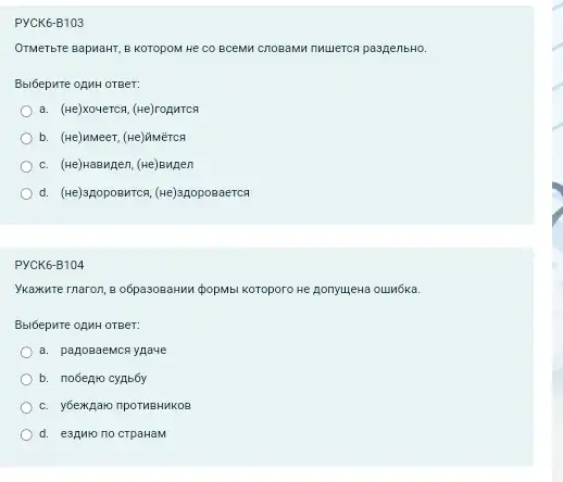 PYCK6-B103
OTMeTbre BapMaHT, B KOTOPOM He CO BCEMM CnOBAMM muuerca paspenbHO
Bbi6epure opMH OTBeT:
a. (He)xoverca, (He)ropuTCR
b. (He)MMeer, (He)ğiMërca
c. (He)Haswgen, (He)Bugen
d. (we)spopoewrca, (welapopoaaerca
PYCK6-B104
Ykaxure rnaron, 8 o6pasoBaHMI (popMbi Koroporo He ponyujewa ounóka.
BblóepHTe opMH OTBeT:
a. panosaeMcR ypave
b. nobearo cynbby
c. y6exkparo npoTMBHKKOS
d. e3gMro no crpaHaM