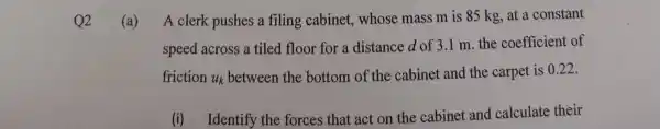 Q2
(a) A clerk pushes a filing cabinet, whose mass m is 85 kg, at a constant
speed across a tiled floor for a distance d of 3 .1 m. the coefficient of
friction u_(k)
between the bottom of the cabinet and the carpet is 0.22.
(i) Identify the forces that act on the cabinet and calculate their