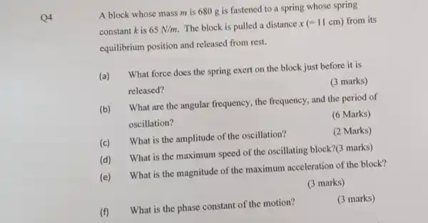 Q4
A block whose mass m is 680 g is fastened to a spring whose spring
constant k is 65N/m The block is pulled a distance x(=11cm) from its
equilibrium position and released from rest.
(a) What force does the spring exert on the block just before it is
released?
(3 marks)
(b)What are the angular frequency , the frequency, and the period of
oscillation?
(6 Marks)
(c) What is the amplitude of the oscillation?
(2 Marks)
(d) What is the maximum speed of the oscillating block?(3 marks)
(e) What is the magnitude of the maximum acceleration of the block?
(3 marks)
(3 marks)
(f) What is the phase constant of the motion?